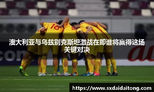 澳大利亚与乌兹别克斯坦激战在即谁将赢得这场关键对决